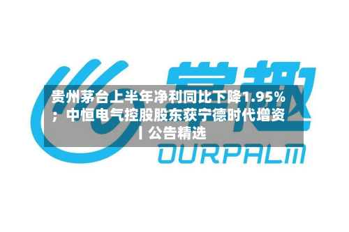贵州茅台上半年净利同比下降1.95%；中恒电气控股股东获宁德时代增资丨公告精选-第3张图片