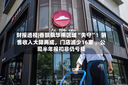 财报透视|香飘飘华南区域“失守”!销售收入大降两成,门店减少16家 ,公司半年报扣非仍亏损-第2张图片