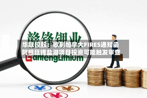 华联控股:收到加拿大FIRES通知函 阿根廷锂盐湖项目投资可能触发审查-第3张图片