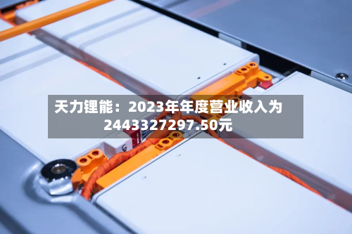 天力锂能：2023年年度营业收入为2443327297.50元-第1张图片