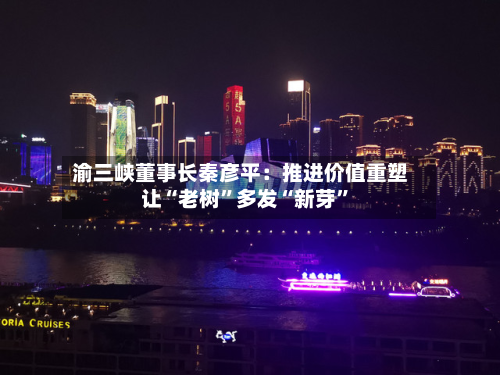 渝三峡董事长秦彦平：推进价值重塑 让“老树”多发“新芽”-第2张图片