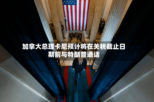 加拿大总理卡尼预计将在关税截止日期前与特朗普通话